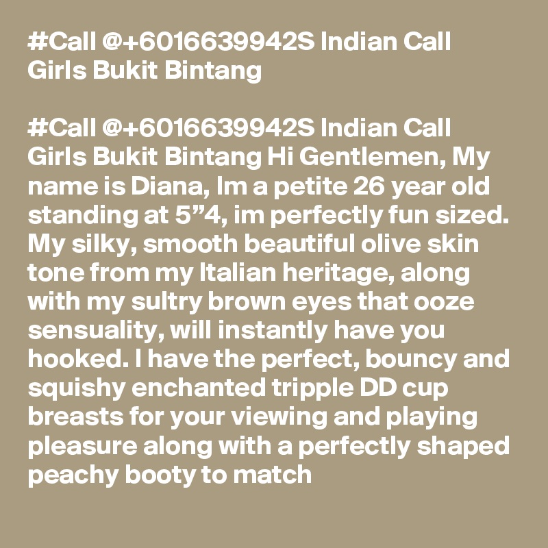 #Call @+6016639942S Indian Call Girls Bukit Bintang

#Call @+6016639942S Indian Call Girls Bukit Bintang Hi Gentlemen, My name is Diana, Im a petite 26 year old standing at 5”4, im perfectly fun sized. My silky, smooth beautiful olive skin tone from my Italian heritage, along with my sultry brown eyes that ooze sensuality, will instantly have you hooked. I have the perfect, bouncy and squishy enchanted tripple DD cup breasts for your viewing and playing pleasure along with a perfectly shaped peachy booty to match