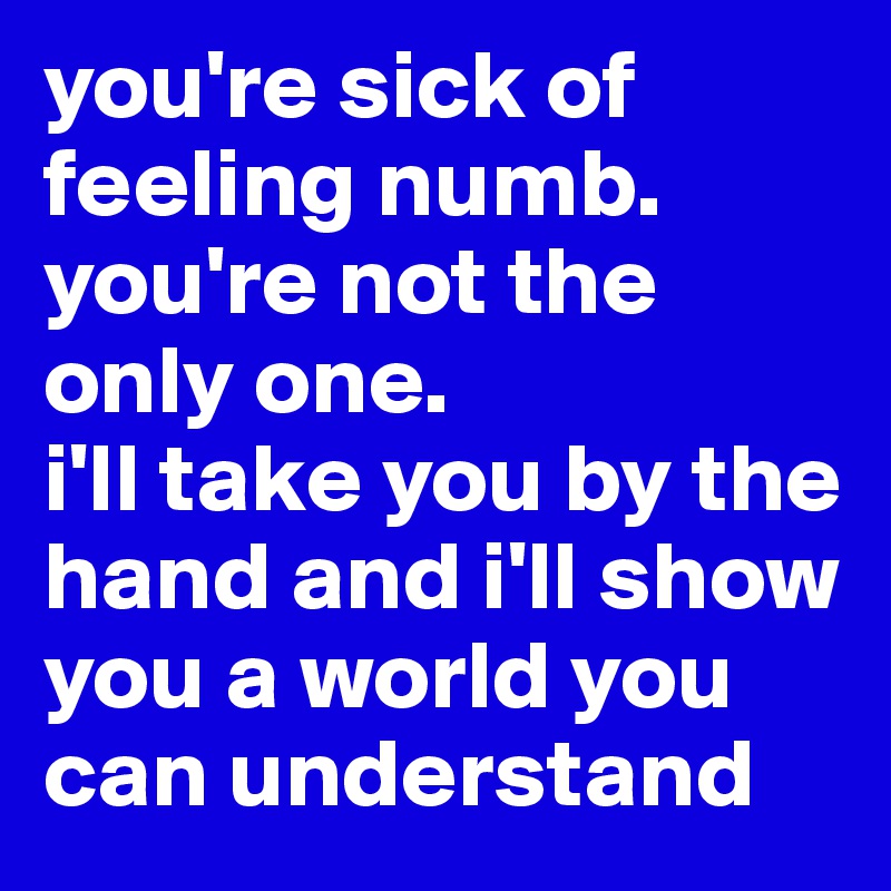 you're sick of feeling numb. 
you're not the only one. 
i'll take you by the hand and i'll show you a world you can understand 