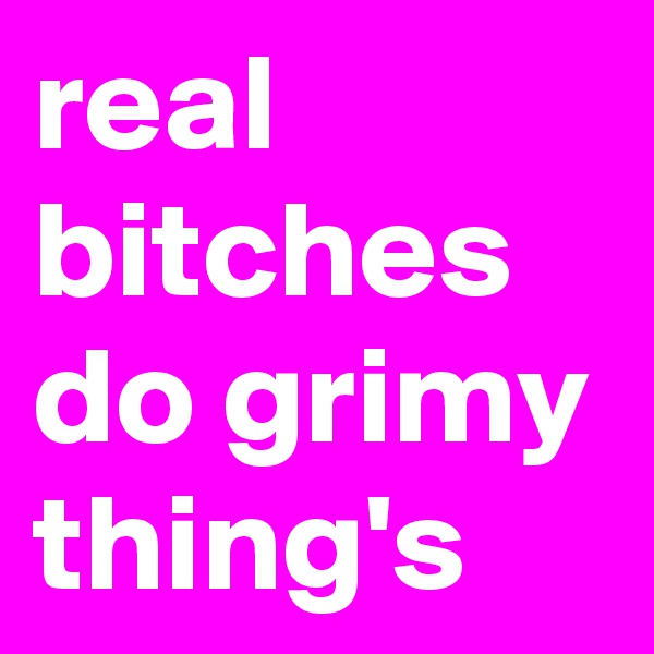 real bitches do grimy thing's 