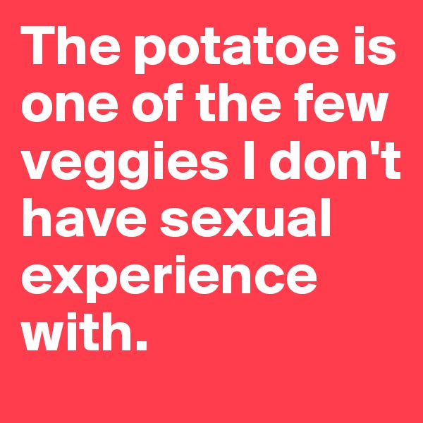 The potatoe is one of the few veggies I don't have sexual experience with.