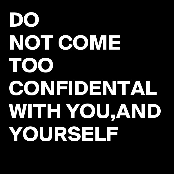 DO
NOT COME
TOO
CONFIDENTAL
WITH YOU,AND YOURSELF 