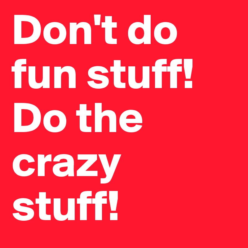 Don't do fun stuff!
Do the crazy stuff!
