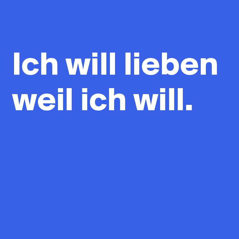 
Ich will lieben weil ich will.


