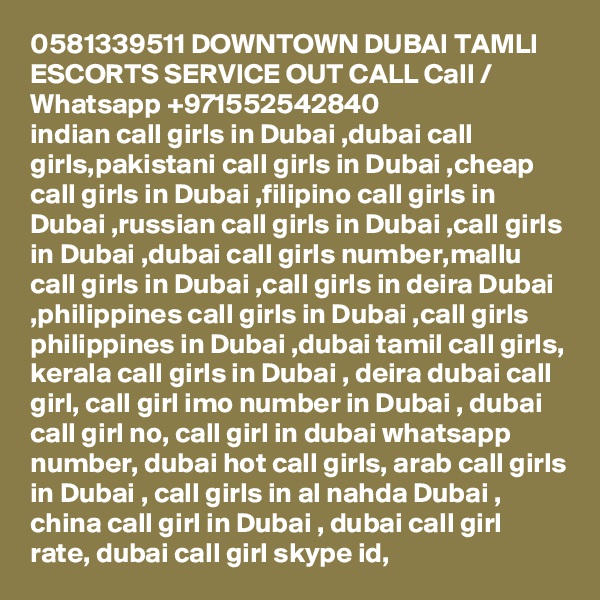 0581339511 DOWNTOWN DUBAI TAMLI ESCORTS SERVICE OUT CALL Call / Whatsapp +971552542840
indian call girls in Dubai ,dubai call girls,pakistani call girls in Dubai ,cheap call girls in Dubai ,filipino call girls in Dubai ,russian call girls in Dubai ,call girls in Dubai ,dubai call girls number,mallu call girls in Dubai ,call girls in deira Dubai ,philippines call girls in Dubai ,call girls philippines in Dubai ,dubai tamil call girls, kerala call girls in Dubai , deira dubai call girl, call girl imo number in Dubai , dubai call girl no, call girl in dubai whatsapp number, dubai hot call girls, arab call girls in Dubai , call girls in al nahda Dubai , china call girl in Dubai , dubai call girl rate, dubai call girl skype id, 