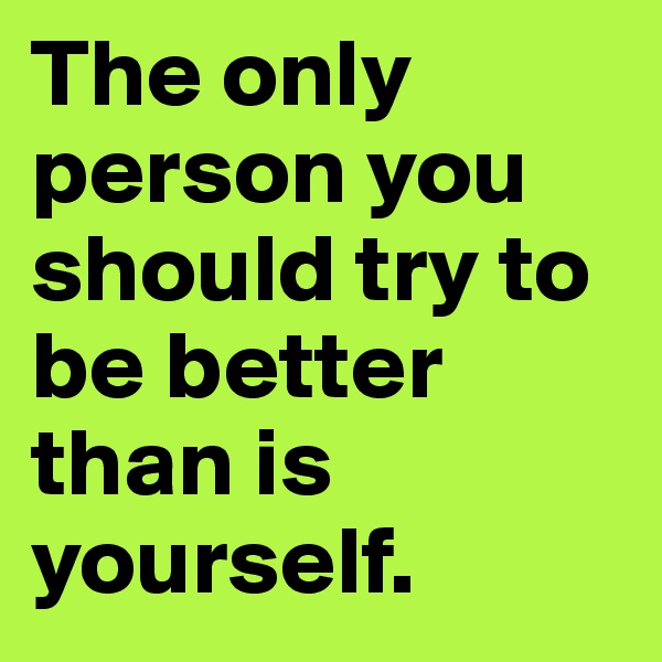The only person you should try to be better than is yourself.