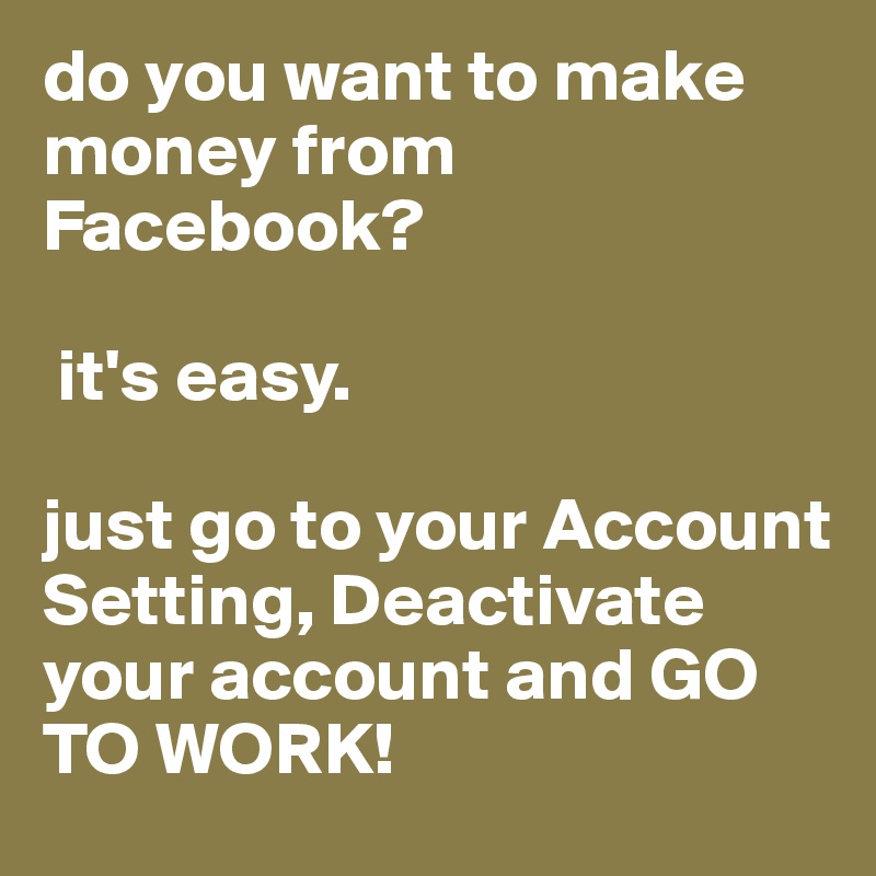do you want to make money from Facebook?

 it's easy. 

just go to your Account Setting, Deactivate your account and GO TO WORK!
