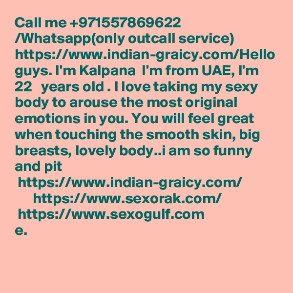 Call me +971557869622 /Whatsapp(only outcall service) https://www.indian-graicy.com/Hello guys. I'm Kalpana  I'm from UAE, I'm 22   years old . I love taking my sexy body to arouse the most original emotions in you. You will feel great when touching the smooth skin, big breasts, lovely body..i am so funny and pit
 https://www.indian-graicy.com/
      https://www.sexorak.com/
 https://www.sexogulf.com
e.
