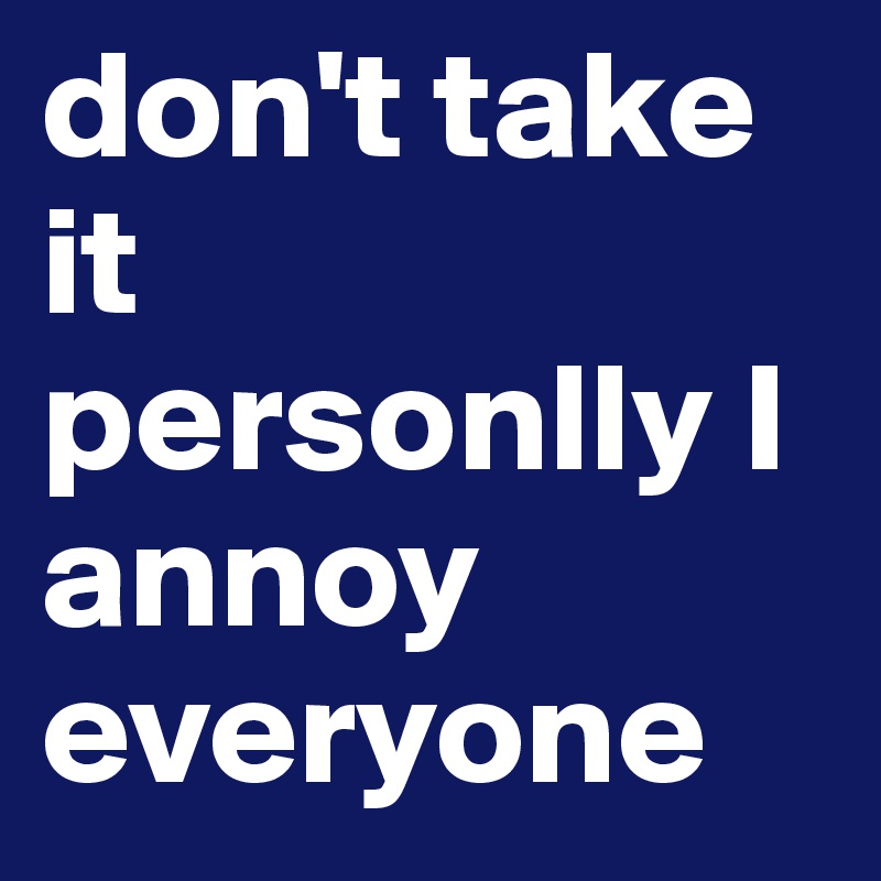 don't take it personlly I annoy everyone