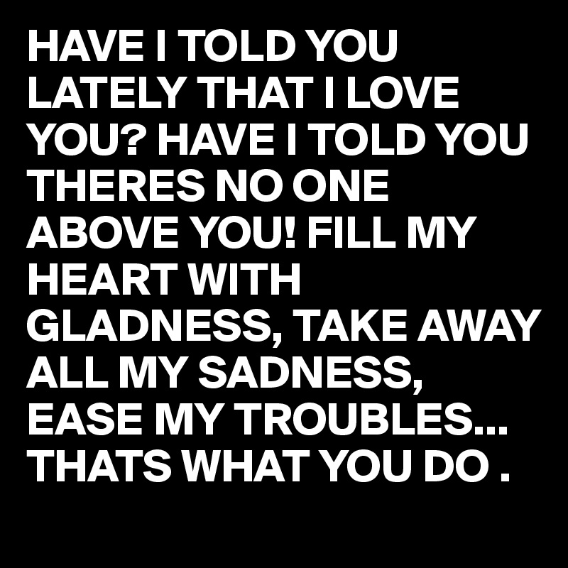 HAVE I TOLD YOU LATELY THAT I LOVE YOU? HAVE I TOLD YOU THERES NO ONE ABOVE YOU! FILL MY HEART WITH  GLADNESS, TAKE AWAY ALL MY SADNESS, EASE MY TROUBLES... THATS WHAT YOU DO .