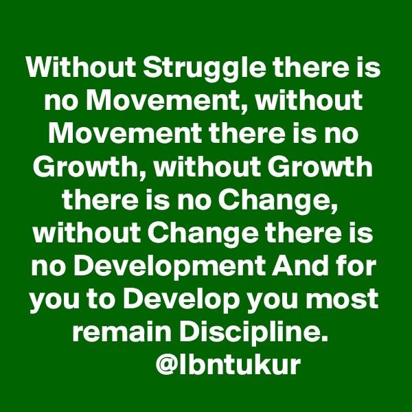 Without Struggle there is no Movement, without Movement there is no Growth, without Growth there is no Change,  without Change there is no Development And for you to Develop you most remain Discipline. 
         @Ibntukur 