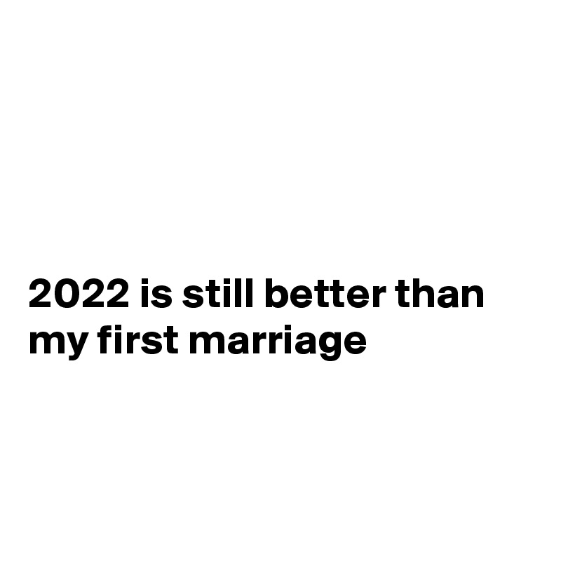 




2022 is still better than my first marriage



