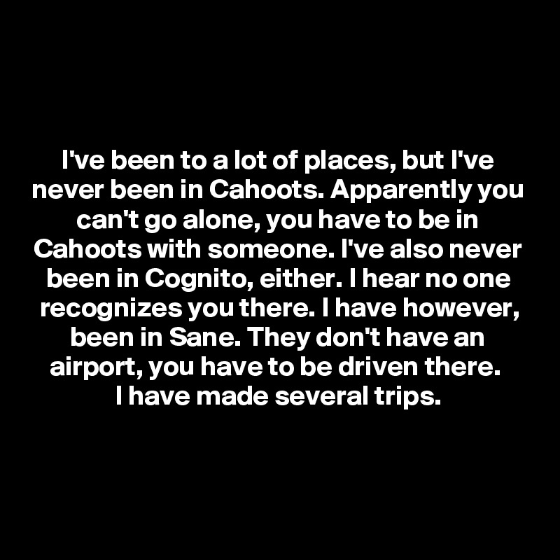 



I've been to a lot of places, but I've never been in Cahoots. Apparently you can't go alone, you have to be in Cahoots with someone. I've also never been in Cognito, either. I hear no one recognizes you there. I have however, been in Sane. They don't have an airport, you have to be driven there. 
I have made several trips.



