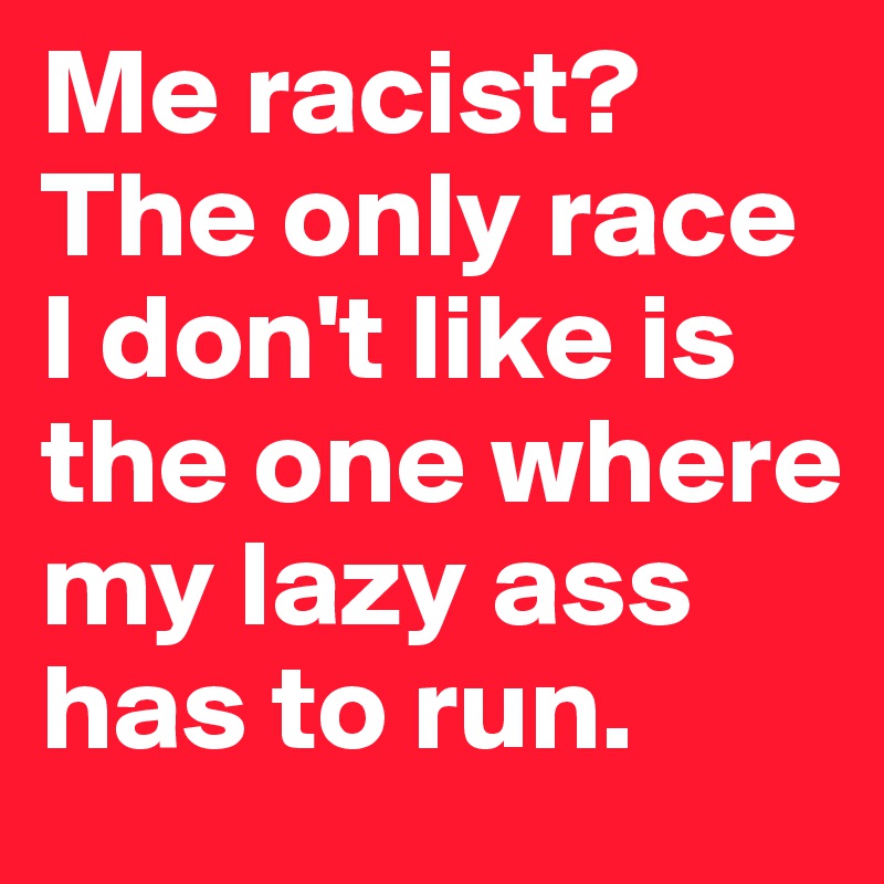 Me racist? The only race I don't like is the one where my lazy ass has to run.
