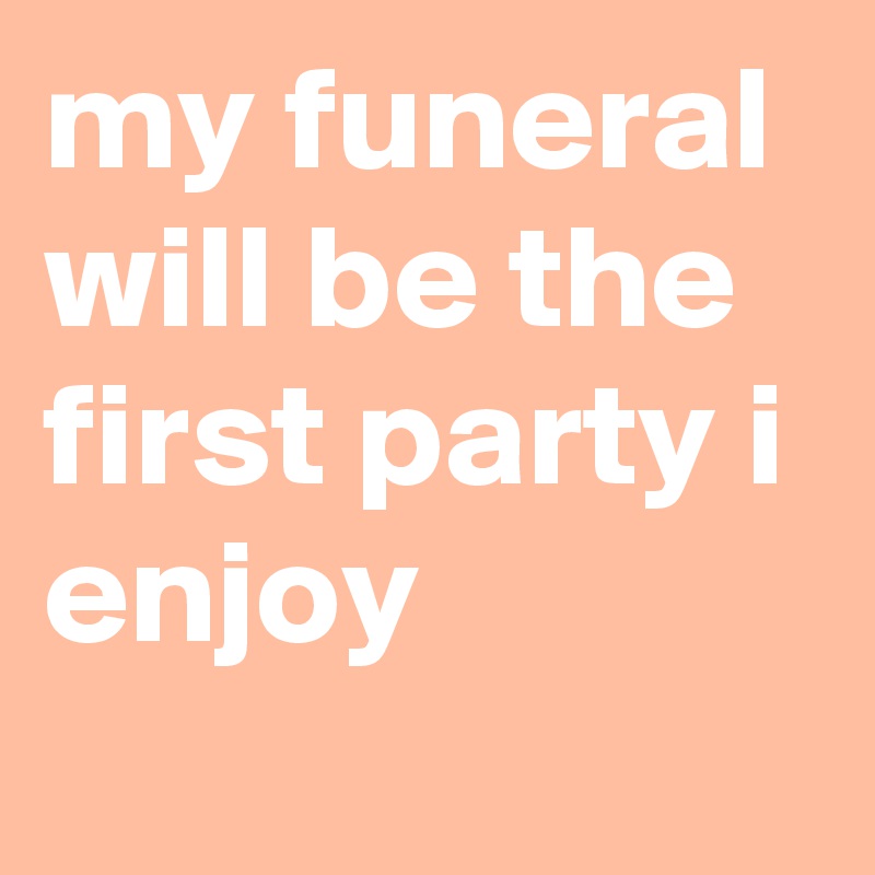 my funeral will be the first party i enjoy