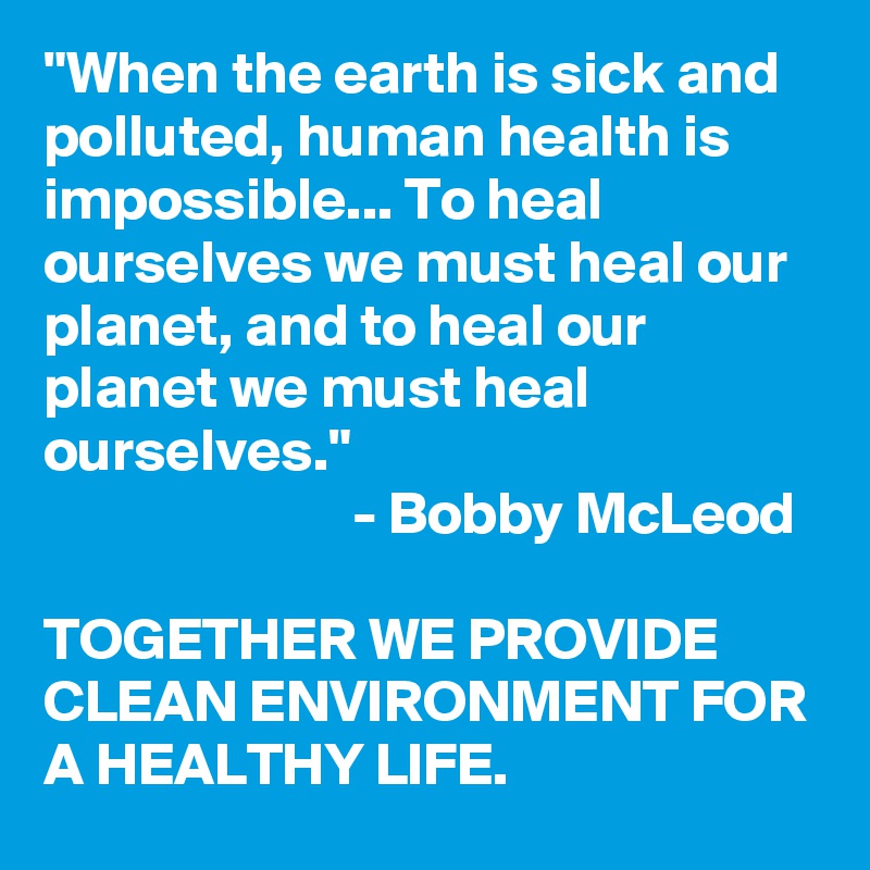 "When the earth is sick and polluted, human health is impossible... To heal ourselves we must heal our planet, and to heal our planet we must heal ourselves."
                          - Bobby McLeod

TOGETHER WE PROVIDE CLEAN ENVIRONMENT FOR A HEALTHY LIFE.