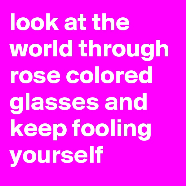 look at the world through rose colored glasses and keep fooling yourself
