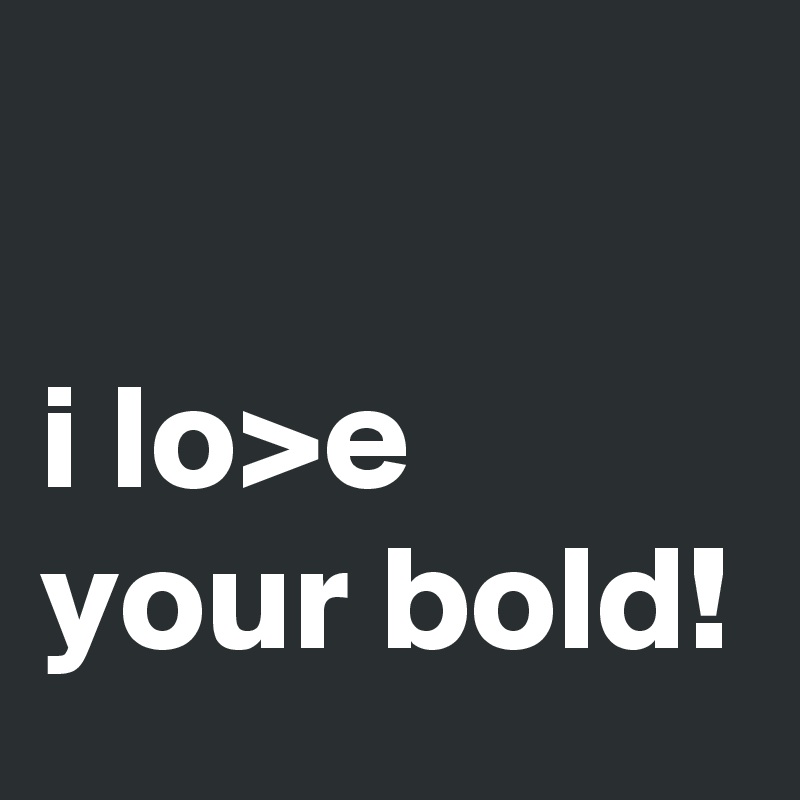 

i lo>e your bold!