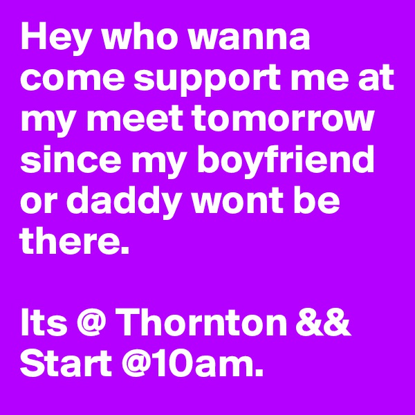 Hey who wanna come support me at my meet tomorrow since my boyfriend or daddy wont be there. 

Its @ Thornton && Start @10am.  