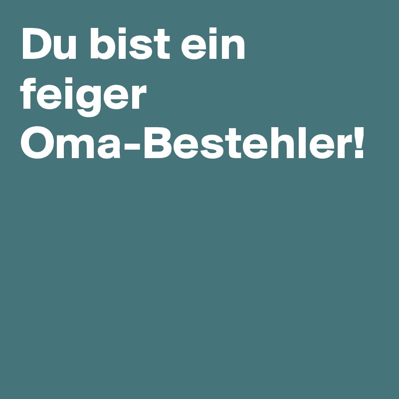 Du bist ein feiger Oma-Bestehler! 
