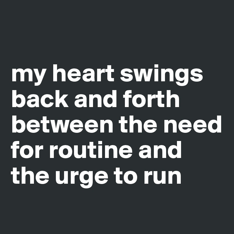 

my heart swings back and forth between the need for routine and the urge to run
