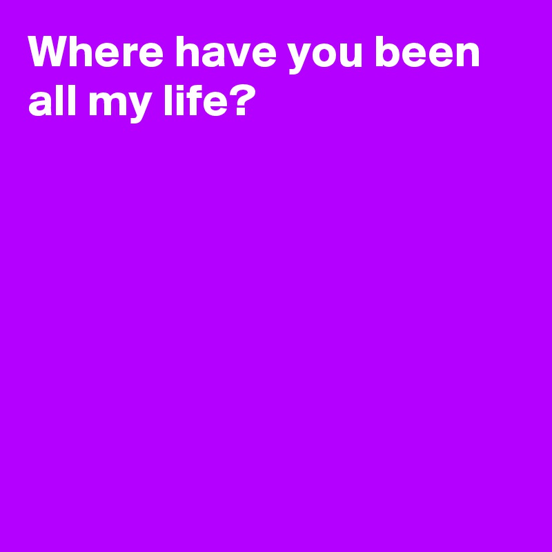 where-have-you-been-all-my-life-post-by-andshecame-on-boldomatic