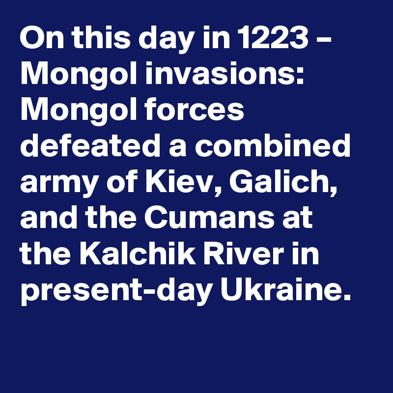 On this day in 1223 – Mongol invasions: Mongol forces defeated a combined army of Kiev, Galich, and the Cumans at the Kalchik River in present-day Ukraine.