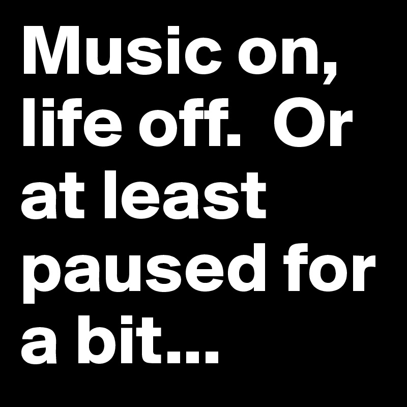 Music on, life off.  Or at least paused for a bit... 