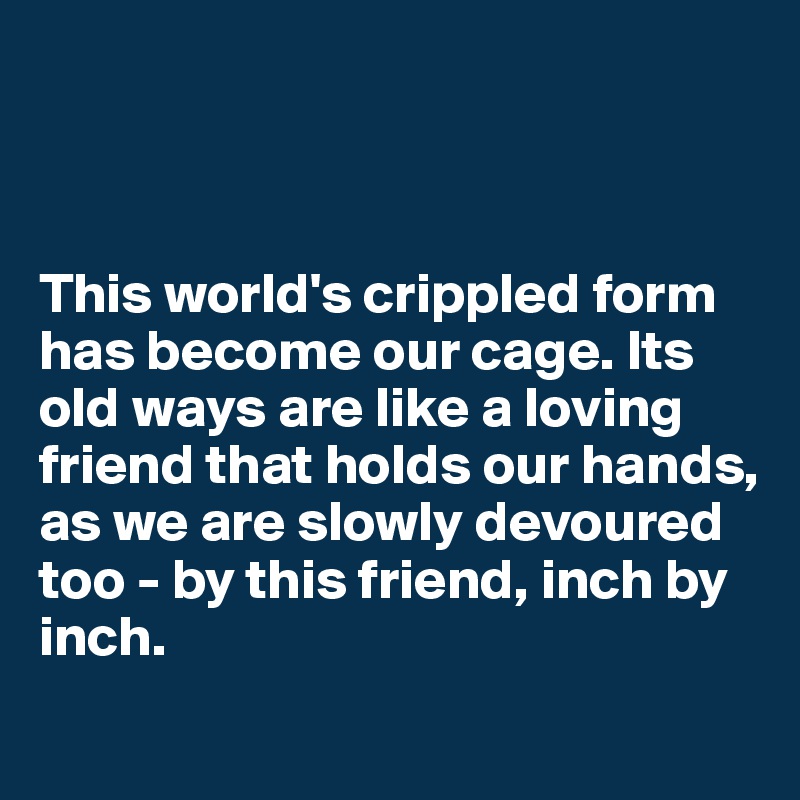 



This world's crippled form has become our cage. Its old ways are like a loving friend that holds our hands, as we are slowly devoured
too - by this friend, inch by inch.
