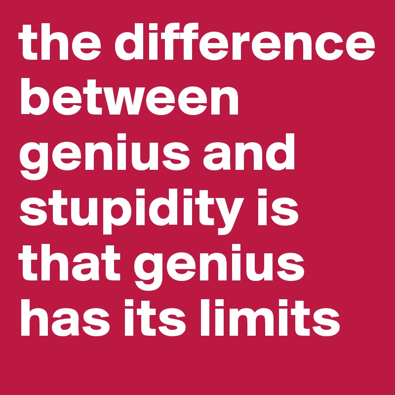the difference between genius and stupidity is that genius has its limits