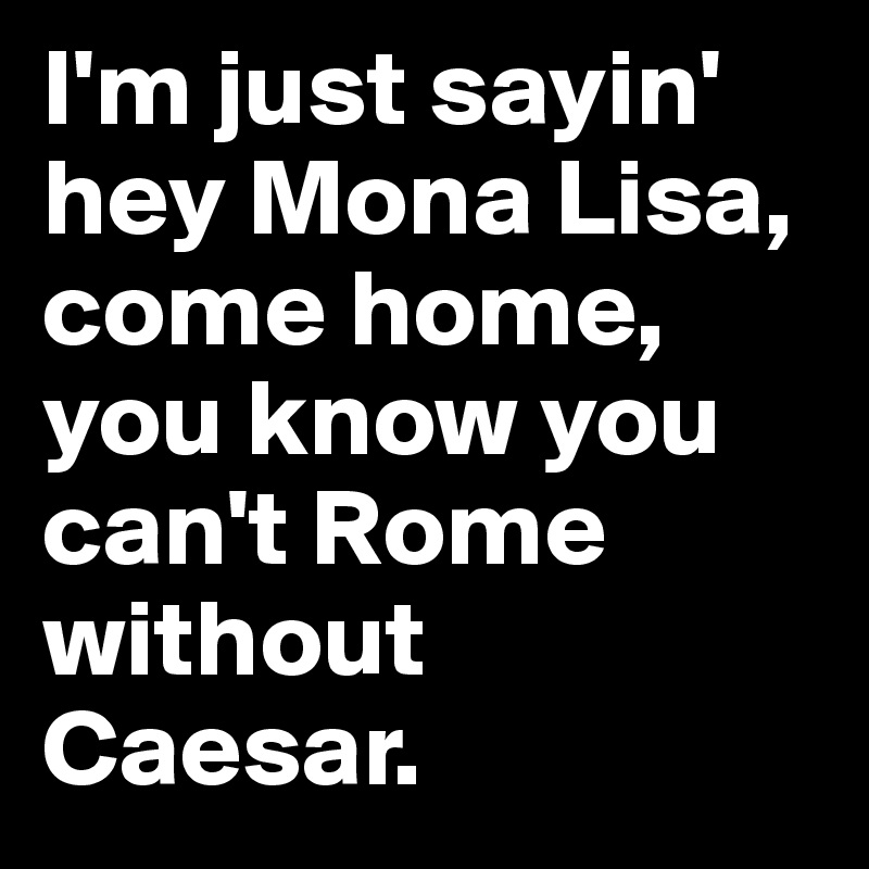 I'm just sayin' hey Mona Lisa, come home, you know you can't Rome without Caesar. 