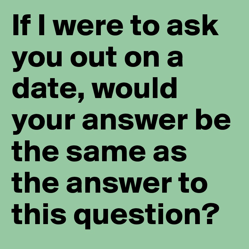 If I were to ask you out on a date, would your answer be the same as the answer to this question?