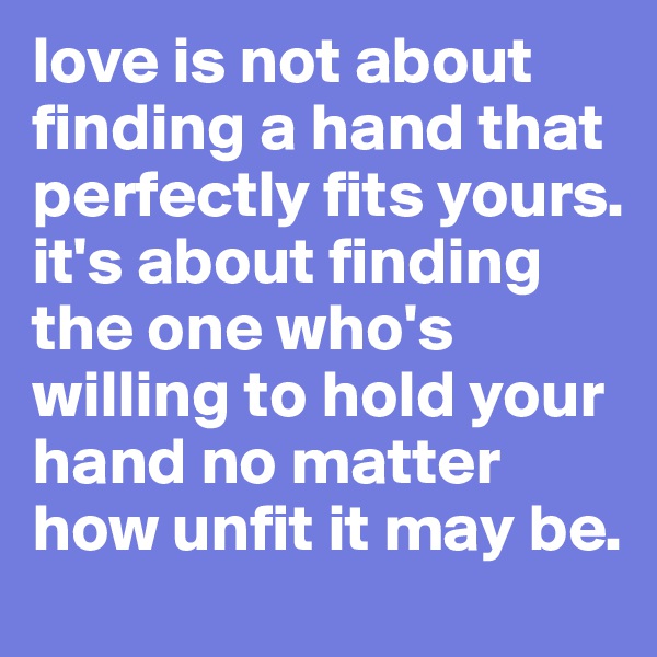 love is not about finding a hand that perfectly fits yours. 
it's about finding the one who's willing to hold your hand no matter how unfit it may be. 