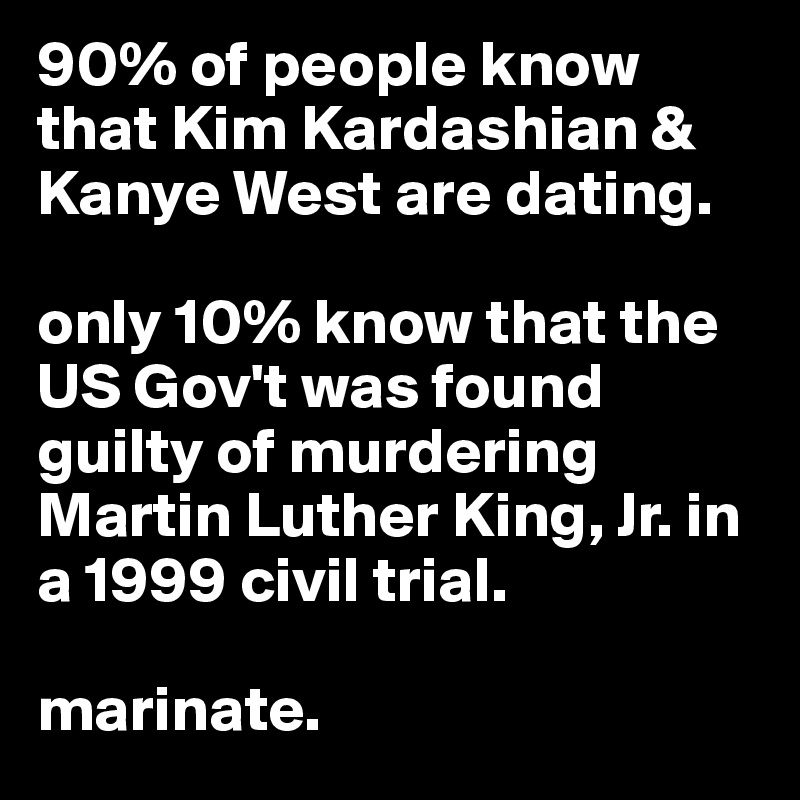 90% of people know that Kim Kardashian & Kanye West are dating. 

only 10% know that the US Gov't was found guilty of murdering Martin Luther King, Jr. in a 1999 civil trial. 

marinate. 