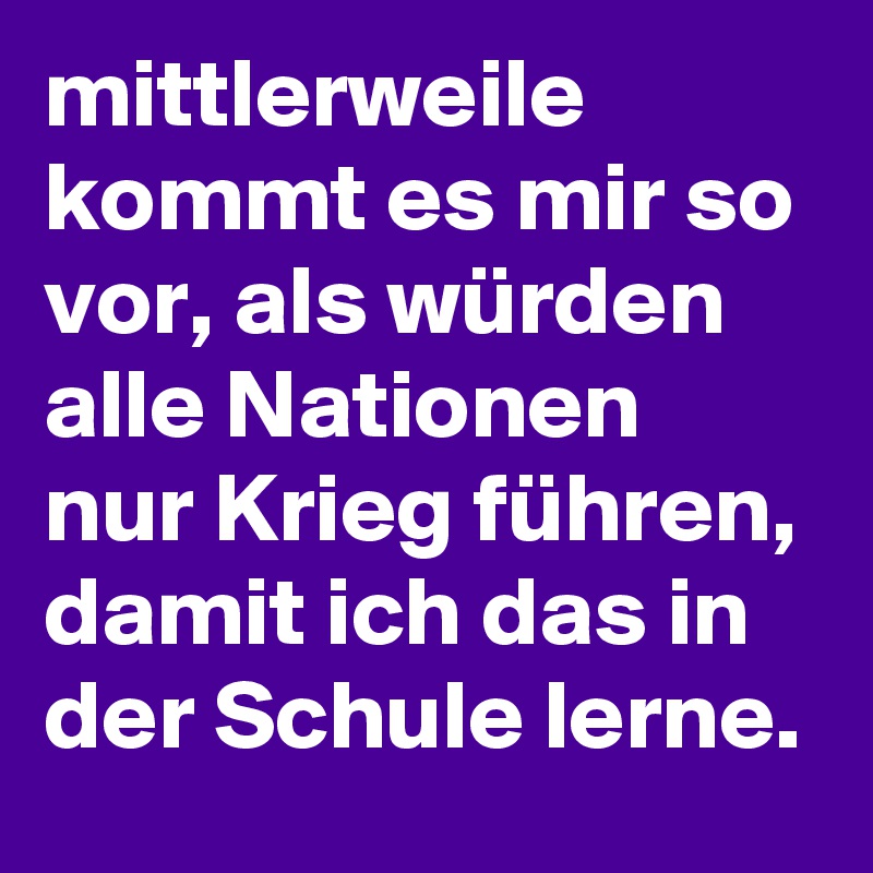 mittlerweile kommt es mir so vor, als würden alle Nationen nur Krieg führen, damit ich das in der Schule lerne.