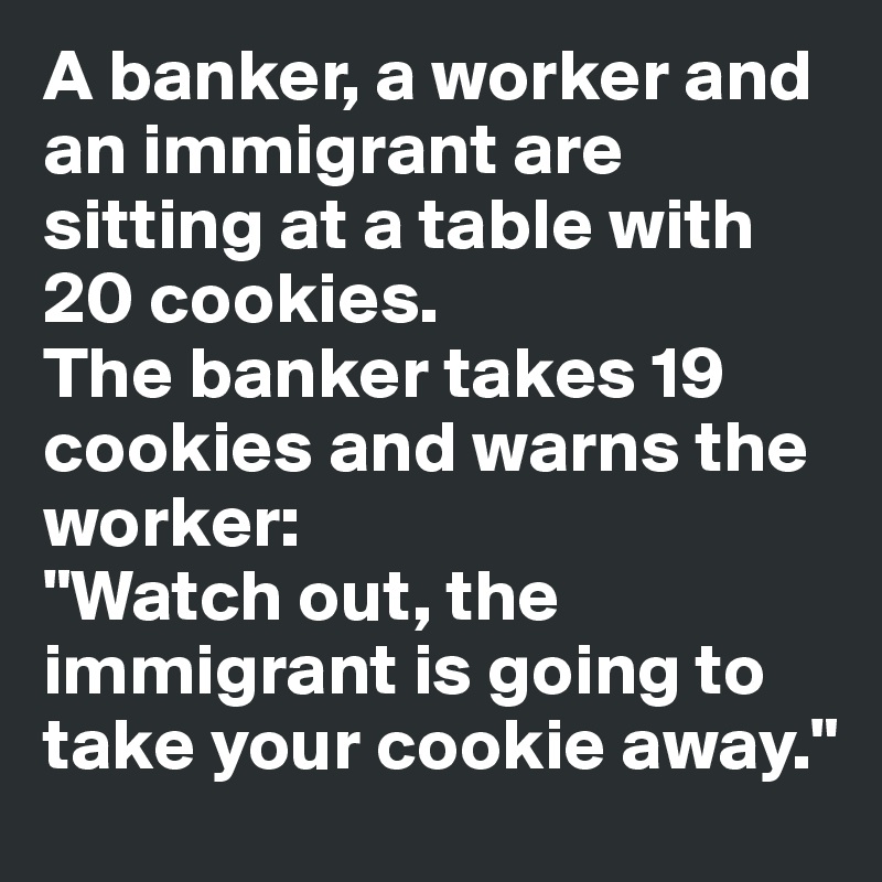 A banker, a worker and an immigrant are sitting at a table with 20 cookies. 
The banker takes 19 cookies and warns the worker:
"Watch out, the immigrant is going to take your cookie away."