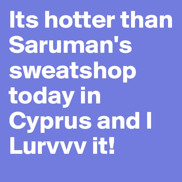 Its hotter than Saruman's sweatshop today in Cyprus and I Lurvvv it!  