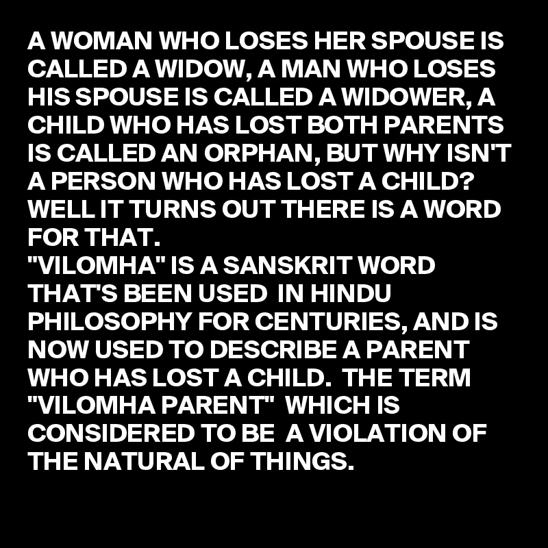 A WOMAN WHO LOSES HER SPOUSE IS CALLED A WIDOW, A MAN WHO LOSES HIS SPOUSE IS CALLED A WIDOWER, A CHILD WHO HAS LOST BOTH PARENTS IS CALLED AN ORPHAN, BUT WHY ISN'T A PERSON WHO HAS LOST A CHILD? WELL IT TURNS OUT THERE IS A WORD FOR THAT.
"VILOMHA" IS A SANSKRIT WORD THAT'S BEEN USED  IN HINDU PHILOSOPHY FOR CENTURIES, AND IS NOW USED TO DESCRIBE A PARENT WHO HAS LOST A CHILD.  THE TERM  "VILOMHA PARENT"  WHICH IS CONSIDERED TO BE  A VIOLATION OF THE NATURAL OF THINGS.
