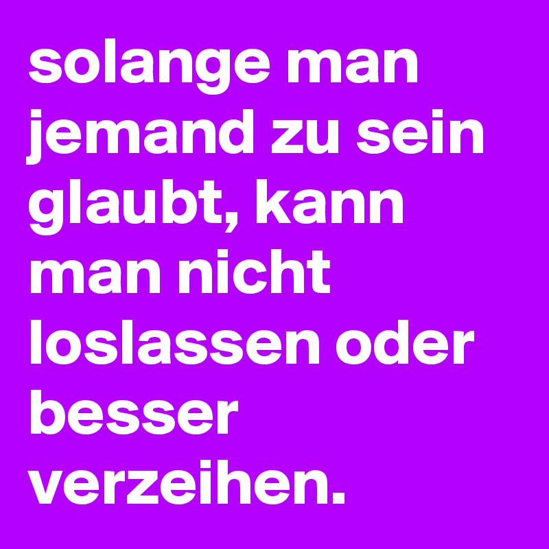 solange man jemand zu sein glaubt, kann man nicht loslassen oder besser verzeihen.