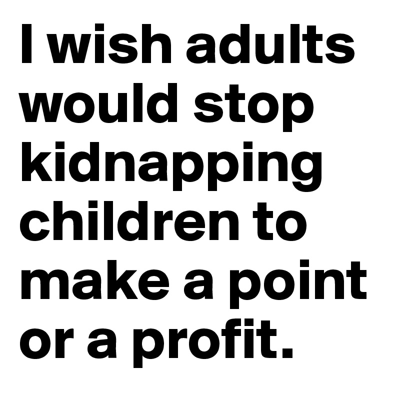 I wish adults would stop kidnapping children to make a point or a profit.