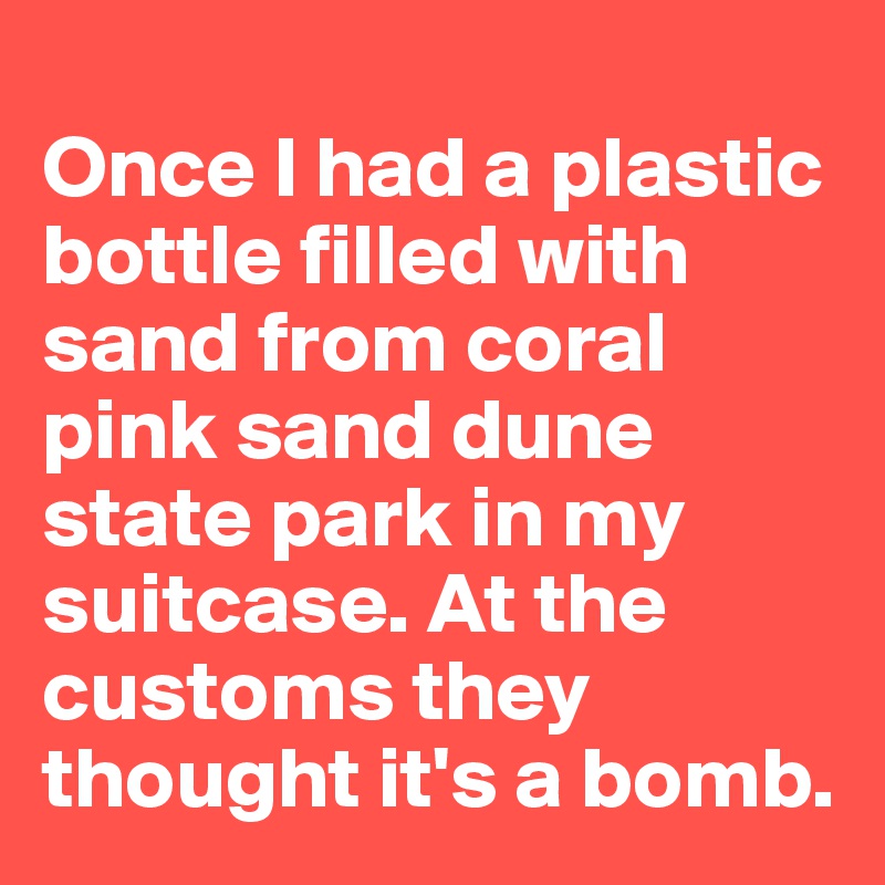 
Once I had a plastic bottle filled with sand from coral pink sand dune state park in my suitcase. At the customs they thought it's a bomb. 