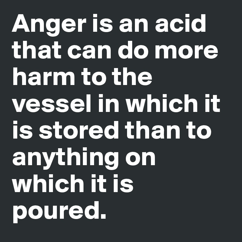 Anger is an acid that can do more harm to the vessel in which it is stored than to anything on which it is poured.
