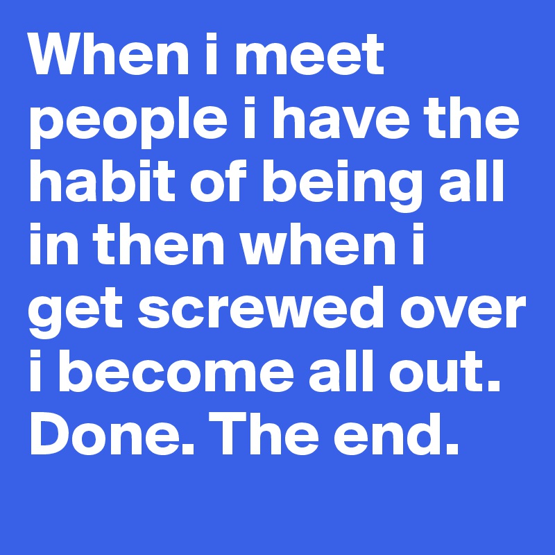 When i meet people i have the habit of being all in then when i get screwed over i become all out. Done. The end. 