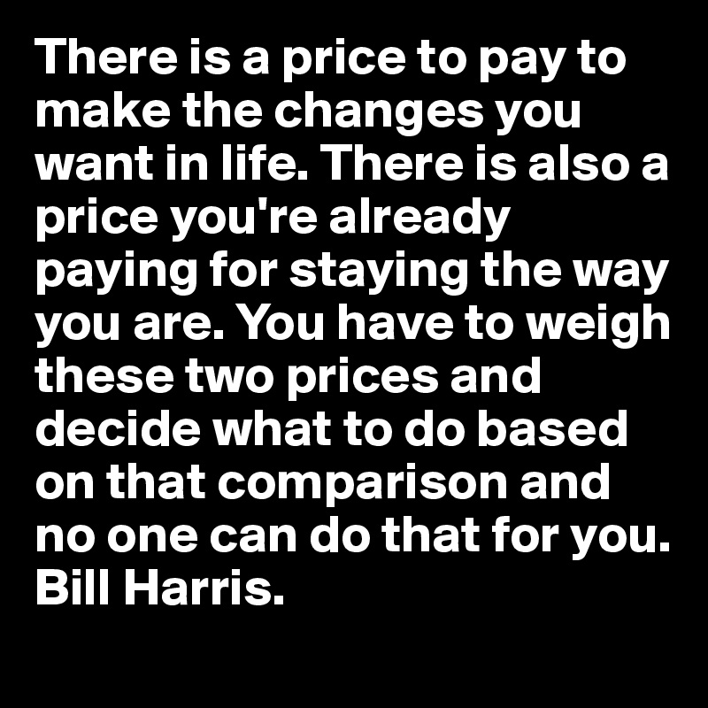 There is a price to pay to make the changes you want in life. There is also a price you're already paying for staying the way you are. You have to weigh these two prices and decide what to do based on that comparison and no one can do that for you.  Bill Harris. 