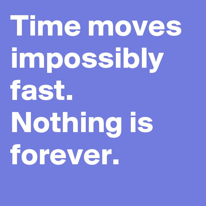 Time moves impossibly fast. Nothing is forever.