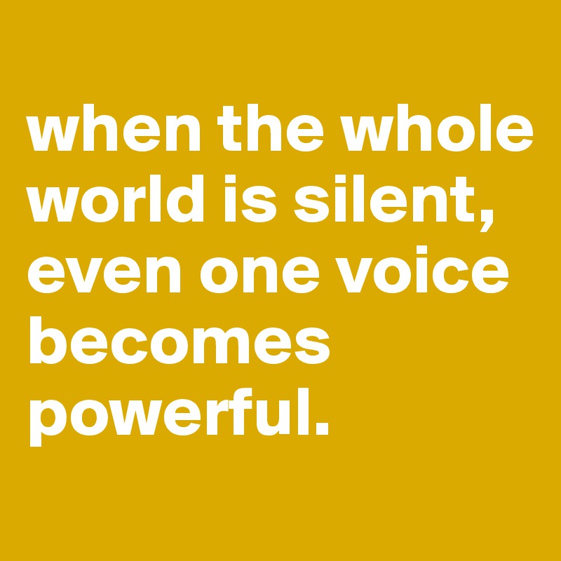 
when the whole world is silent, 
even one voice becomes powerful. 