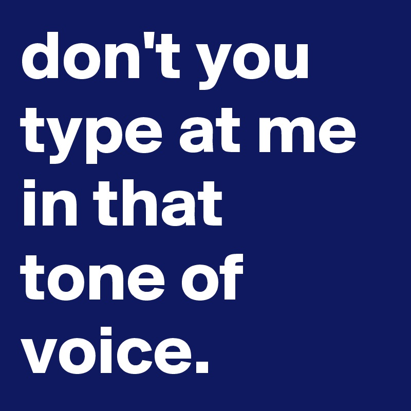 don't you type at me in that tone of voice.