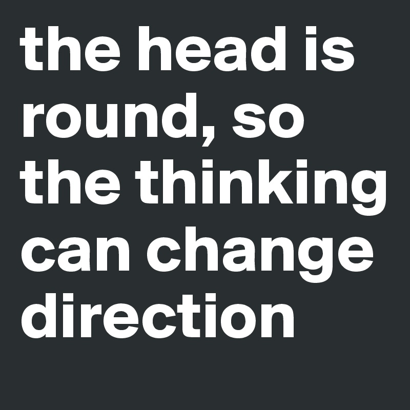 the head is round, so the thinking can change direction