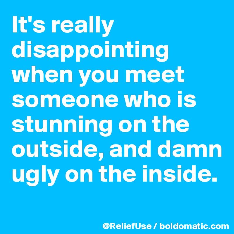 It's really disappointing when you meet someone who is stunning on the outside, and damn ugly on the inside.
