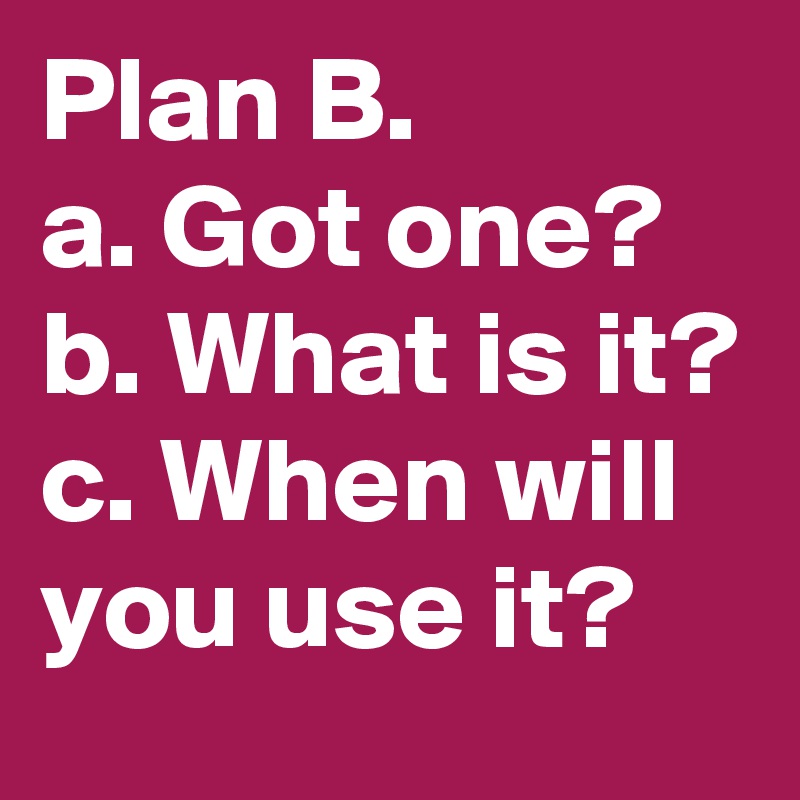 Plan B.
a. Got one? 
b. What is it?
c. When will you use it?