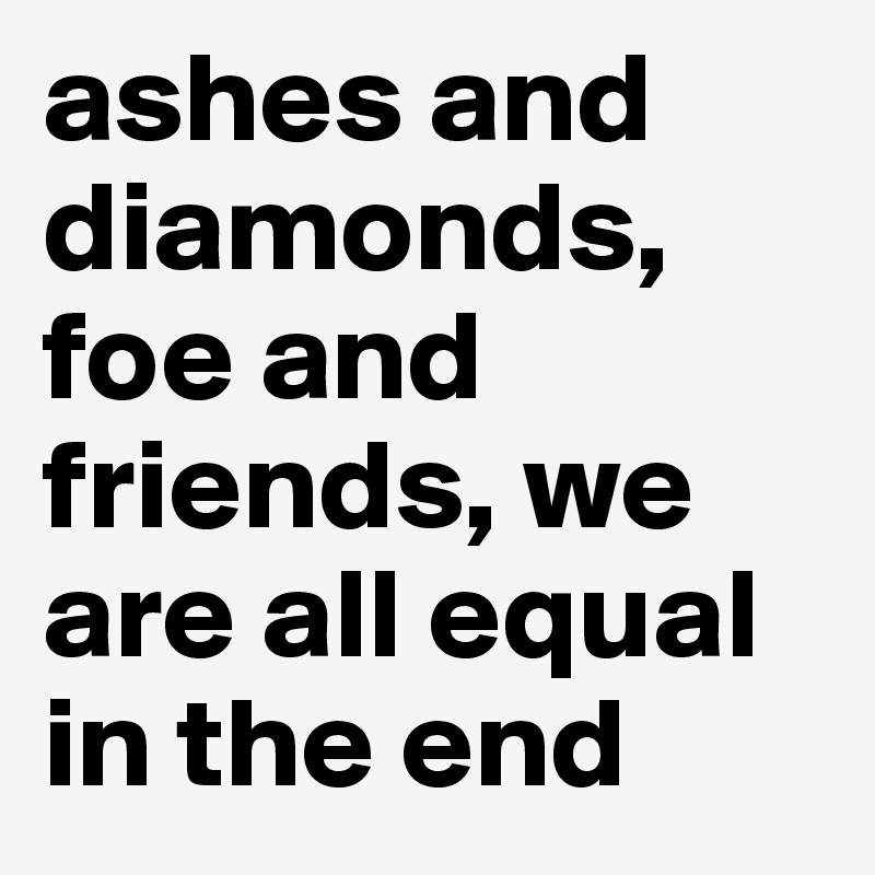 ashes and diamonds, foe and friends, we are all equal in the end